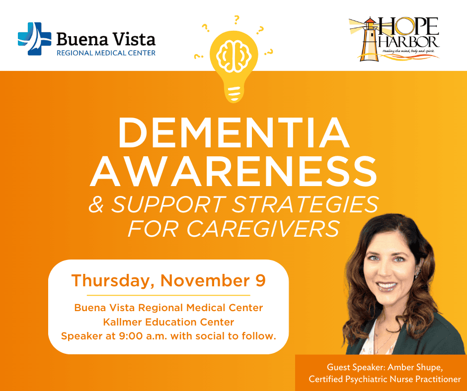 Dementia Awareness & Support Strategies for Caregivers. BVRMC logo and Hope Harbor logo. Thursday, November 9 at Buena Vista Regional Medical Center, Kallmer Education Center. Speaker at 9:00 a.m. with social to follow. Guest speaker: Amber Shupe, Certified Psychiatric Nurse Practitioner.